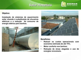 Solar Hospitais

Objetivo:

Instalação de sistemas de aquecimento
solar visando à substituição de chuveiros
elétricos e a redução do consumo de
energia elétrica para banhos.




                                            Benefícios:
                                            • Reduzir os custos operacionais com
                                               economia estimada de até 75%.
                                            • Maior conforto nos banhos;
                                            • Redução de áreas alagadas e uso de
                                               energias renováveis.
 