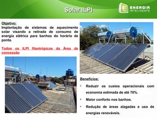 Solar ILPI

Objetivo:
Implantação de sistemas de aquecimento
solar visando a retirada de consumo de
energia elétrica para banhos do horário de
ponta.

Todos os ILPI filantrópicos da Área de
concessão




                                             Benefícios:
                                             •   Reduzir os custos operacionais com
                                                 economia estimada de até 70%.
                                             •   Maior conforto nos banhos.
                                             •   Redução de áreas alagadas e uso de
                                                 energias renováveis.
 