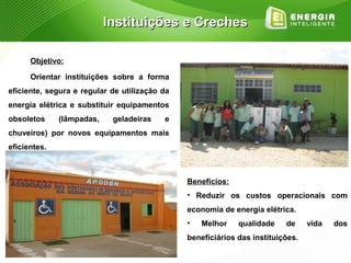 Instituições e Creches

      Objetivo:

      Orientar instituições sobre a forma
eficiente, segura e regular de utilização da
energia elétrica e substituir equipamentos
obsoletos     (lâmpadas,    geladeiras    e
chuveiros) por novos equipamentos mais
eficientes.



                                               Benefícios:
                                               • Reduzir os custos operacionais com
                                               economia de energia elétrica.
                                               •   Melhor    qualidade    de     vida   dos
                                               beneficiários das instituições.
 
