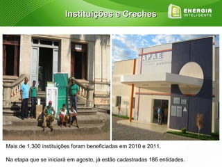 Instituições e Creches




Mais de 1.300 instituições foram beneficiadas em 2010 e 2011.

Na etapa que se iniciará em agosto, já estão cadastradas 186 entidades.
 