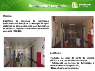 Iluminação Hospitais

Objetivo:

Substituir os sistemas de iluminação
ineficientes em hospitais da rede pública por
sistemas de alto rendimento, com luminárias
espelhadas, lâmpadas e reatores eletrônicos
com selo PROCEL.




                                                Benefícios:

                                                •Redução do valor da conta de energia
                                                elétrica e nos custos de manutenção;
                                                • Adequação às normas de iluminação e
                                                melhoria do serviço prestado;
                                                • Novos hábitos de consumo.
 