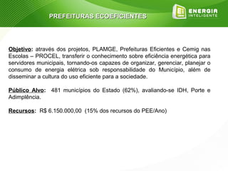 PREFEITURAS ECOEFICIENTES




Objetivo: através dos projetos, PLAMGE, Prefeituras Eficientes e Cemig nas
Escolas – PROCEL, transferir o conhecimento sobre eficiência energética para
servidores municipais, tornando-os capazes de organizar, gerenciar, planejar o
consumo de energia elétrica sob responsabilidade do Município, além de
disseminar a cultura do uso eficiente para a sociedade.

Público Alvo: 481 municípios do Estado (62%), avaliando-se IDH, Porte e
Adimplência.

Recursos: R$ 6.150.000,00 (15% dos recursos do PEE/Ano)
 