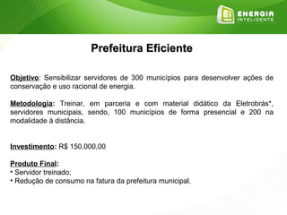 Prefeitura Eficiente

Objetivo: Sensibilizar servidores de 300 municípios para desenvolver ações de
conservação e uso racional de energia.

Metodologia: Treinar, em parceria e com material didático da Eletrobrás*,
servidores municipais, sendo, 100 municípios de forma presencial e 200 na
modalidade à distância.


Investimento: R$ 150.000,00

Produto Final:
• Servidor treinado;
• Redução de consumo na fatura da prefeitura municipal.
 