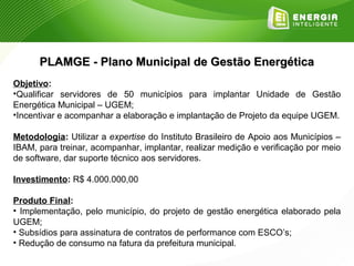 PLAMGE - Plano Municipal de Gestão Energética
Objetivo:
•Qualificar servidores de 50 municípios para implantar Unidade de Gestão
Energética Municipal – UGEM;
•Incentivar e acompanhar a elaboração e implantação de Projeto da equipe UGEM.

Metodologia: Utilizar a expertise do Instituto Brasileiro de Apoio aos Municípios –
IBAM, para treinar, acompanhar, implantar, realizar medição e verificação por meio
de software, dar suporte técnico aos servidores.

Investimento: R$ 4.000.000,00

Produto Final:
• Implementação, pelo município, do projeto de gestão energética elaborado pela
UGEM;
• Subsídios para assinatura de contratos de performance com ESCO’s;
• Redução de consumo na fatura da prefeitura municipal.
 