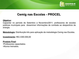 Cemig nas Escolas - PROCEL
Objetivo:
Capacitar no período de Setembro a Novembro/2011, professores de escolas
públicas municipais para disseminar informações de combate ao desperdício de
energia.

Metodologia: Distribuição kits para aplicação da metodologia Cemig nas Escolas.

Investimento: R$ 2.000.000,00

Produto Final:
•Professores capacitados.
•Alunos treinados.
 