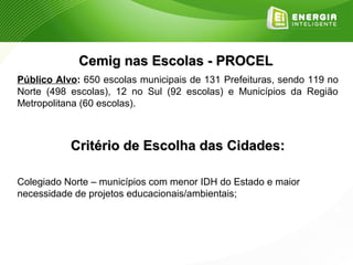 Cemig nas Escolas - PROCEL
Público Alvo: 650 escolas municipais de 131 Prefeituras, sendo 119 no
Norte (498 escolas), 12 no Sul (92 escolas) e Municípios da Região
Metropolitana (60 escolas).



           Critério de Escolha das Cidades:

Colegiado Norte – municípios com menor IDH do Estado e maior
necessidade de projetos educacionais/ambientais;
 