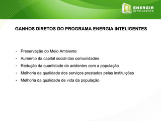 GANHOS DIRETOS DO PROGRAMA ENERGIA INTELIGENTES



- Preservação do Meio Ambiente
- Aumento da capital social das comunidades
- Redução da quantidade de acidentes com a população
- Melhoria da qualidade dos serviços prestados pelas instituições
- Melhoria da qualidade de vida da população
 