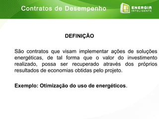 Contratos de Desempenho



                  DEFINIÇÃO

São contratos que visam implementar ações de soluções
energéticas, de tal forma que o valor do investimento
realizado, possa ser recuperado através dos próprios
resultados de economias obtidas pelo projeto.

Exemplo: Otimização do uso de energéticos.
 