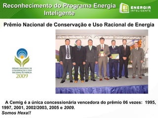 Reconhecimento do Programa Energia
           Inteligente
Prêmio Nacional de Conservação e Uso Racional de Energia




 A Cemig é a única concessionária vencedora do prêmio 06 vezes: 1995,
1997, 2001, 2002/2003, 2005 e 2009.
Somos Hexa!!
 