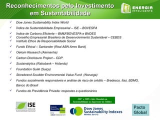 Reconhecimentos pelo Investimento
      em Sustentabilidade
    Dow Jones Sustainability Index World
    Índice de Sustentabilidade Empresarial – ISE – BOVESPA
    Índice de Carbono Eficiente – BM&FBOVESPA e BNDES
    Conselho Empresarial Brasileiro de Desenvolvimento Sustentável – CEBDS
    Instituto Ethos de Responsabilidade Social
    Fundo Ethical – Santander (Real ABN Amro Bank)
    Oekom Research (Alemanha)
    Carbon Disclosure Project – CDP
    Sustainalytics (Rabobank – Holanda)
    Foundation Guilé (Suiça)
    Storebrand Scudder Environmental Value Fund (Noruega)
    Fundos socialmente responsáveis e análise de risco de crédito – Bradesco, Itaú, BDMG,
     Banco do Brasil
    Fundos de Previdência Privada: respostas a questionários

                                                 2007 e 2009- Líder Mundial em
                                            Sustentabilidade no Supersetor de Utilities
 