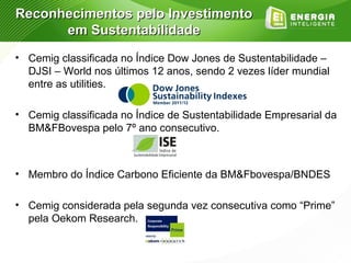 Reconhecimentos pelo Investimento
      em Sustentabilidade
• Cemig classificada no Índice Dow Jones de Sustentabilidade –
  DJSI – World nos últimos 12 anos, sendo 2 vezes líder mundial
  entre as utilities.

• Cemig classificada no Índice de Sustentabilidade Empresarial da
  BM&FBovespa pelo 7º ano consecutivo.



• Membro do Índice Carbono Eficiente da BM&Fbovespa/BNDES

• Cemig considerada pela segunda vez consecutiva como “Prime”
  pela Oekom Research.
 