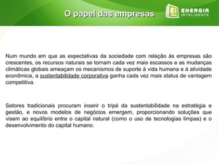 O papel das empresas



Num mundo em que as expectativas da sociedade com relação às empresas são
crescentes, os recursos naturais se tornam cada vez mais escassos e as mudanças
climáticas globais ameaçam os mecanismos de suporte à vida humana e à atividade
econômica, a sustentabilidade corporativa ganha cada vez mais status de vantagem
competitiva.



Setores tradicionais procuram inserir o tripé da sustentabilidade na estratégia e
gestão, e novos modelos de negócios emergem, proporcionando soluções que
visem ao equilíbrio entre o capital natural (como o uso de tecnologias limpas) e o
desenvolvimento do capital humano.
 