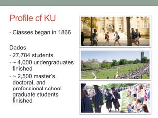 Profile of KU
• Classes began in 1866
Dados
• 27,784 students
• ~ 4,000 undergraduates
finished
• ~ 2,500 master’s,
doctoral, and
professional school
graduate students
finished
 