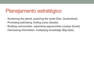Planejamento estratégico
• Sustaining the planet, powering the world (Des. Sustentável)
• Promoting well-being, finding cures (Saúde)
• Building communities, expanding opportunities (Justiça Social)
• Harnessing information, multiplying knowledge (Big Data)
 