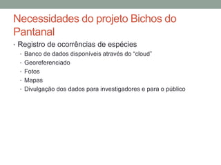 Necessidades do projeto Bichos do
Pantanal
• Registro de ocorrências de espécies
• Banco de dados disponíveis através do “cloud”
• Georeferenciado
• Fotos
• Mapas
• Divulgação dos dados para investigadores e para o público
 