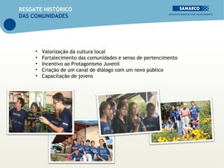 RESGATE HISTÓRICO
DAS COMUNIDADES




     •   Valorização da cultura local
     •   Fortalecimento das comunidades e senso de pertencimento
     •   Incentivo ao Protagonismo Juvenil
     •   Criação de um canal de diálogo com um novo público
     •   Capacitação de jovens
 