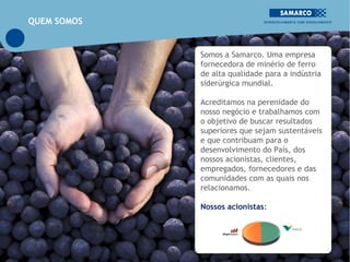 QUEM SOMOS


             Somos a Samarco. Uma empresa
             fornecedora de minério de ferro
             de alta qualidade para a indústria
             siderúrgica mundial.

             Acreditamos na perenidade do
             nosso negócio e trabalhamos com
             o objetivo de buscar resultados
             superiores que sejam sustentáveis
             e que contribuam para o
             desenvolvimento do País, dos
             nossos acionistas, clientes,
             empregados, fornecedores e das
             comunidades com as quais nos
             relacionamos.

             Nossos acionistas:
 