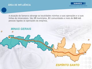ÁREA DE INFLUÊNCIA



A atuação da Samarco abrange as localidades vizinhas a suas operações e a suas
linhas de mineroduto. São 29 municípios, 81 comunidades e mais de 840 mil
pessoas ligadas às operações da empresa.



  MINAS GERAIS




                                                 ESPÍRITO SANTO
 