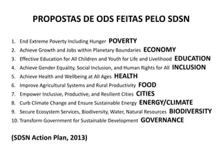 PROPOSTAS DE ODS FEITAS PELO SDSN
1. End Extreme Poverty Including Hunger POVERTY
2. Achieve Growth and Jobs within Planetary Boundaries ECONOMY
3. Effective Education for All Children and Youth for Life and Livelihood EDUCATION
4. Achieve Gender Equality, Social Inclusion, and Human Rights for All INCLUSION
5. Achieve Health and Wellbeing at All Ages HEALTH
6. Improve Agricultural Systems and Rural Productivity FOOD
7. Empower Inclusive, Productive, and Resilient Cities CITIES
8. Curb Climate Change and Ensure Sustainable Energy ENERGY/CLIMATE
9. Secure Ecosystem Services, Biodiversity, Water, Natural Resources BIODIVERSITY
10. Transform Government for Sustainable Development GOVERNANCE
(SDSN Action Plan, 2013)
 