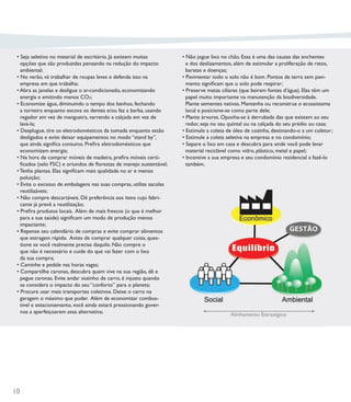 • Seja seletivo no material de escritório. Já existem muitas        • Não jogue lixo no chão. Essa é uma das causas das enchentes
   opções que são produzidas pensando na redução do impacto            e dos deslizamentos, além de estimular a proliferação de ratos,
   ambiental;                                                          baratas e doenças;
 • No verão, vá trabalhar de roupas leves e defenda isso na          • Pavimentar todo o solo não é bom. Pontos de terra sem pavi-
   empresa em que trabalha;                                            mento signiﬁcam que o solo pode respirar;
 • Abra as janelas e desligue o ar-condicionado, economizando        • Preserve matas ciliares (que beiram fontes d’água). Elas têm um
   energia e emitindo menos CO²;                                       papel muito importante na manutenção da biodiversidade.
 • Economize água, diminuindo o tempo dos banhos, fechando             Plante sementes nativas. Mantenha ou reconstrua o ecossistema
   a torneira enquanto escova os dentes e/ou faz a barba, usando       local e posicione-se como parte dele;
   regador em vez de mangueira, varrendo a calçada em vez de         • Plante árvores. Oponha-se à derrubada das que existem ao seu
   lavá-la;                                                            redor, seja no seu quintal ou na calçada do seu prédio ou casa;
 • Desplugue, tire os eletrodomésticos da tomada enquanto estão      • Estimule a coleta de óleo de cozinha, destinando-o a um coletor;
   desligados e evite deixar equipamentos no modo “stand by”,        • Estimule a coleta seletiva na empresa e no condomínio;
   que ainda signiﬁca consumo. Preﬁra eletrodomésticos que           • Separe o lixo em casa e descubra para onde você pode levar
   economizam energia;                                                 material reciclável como vidro, plástico, metal e papel;
 • Na hora de comprar móveis de madeira, preﬁra móveis certi-        • Incentive a sua empresa e seu condomínio residencial a fazê-lo
   ﬁcados (selo FSC) e oriundos de ﬂorestas de manejo sustentável;     também.
 • Tenha plantas. Elas signiﬁcam mais qualidade no ar e menos
   poluição;
 • Evite o excesso de embalagens nas suas compras, utilize sacolas
   reutilizáveis;
 • Não compre descartáveis. Dê preferência aos itens cujo fabri-
   cante já prevê a reutilização;
 • Preﬁra produtos locais. Além de mais frescos (o que é melhor
   para a sua saúde) signiﬁcam um modo de produção menos
   impactante;
 • Repense seu calendário de compras e evite comprar alimentos
   que estragam rápido. Antes de comprar qualquer coisa, ques-
   tione se você realmente precisa daquilo. Não compre o
   que não é necessário e cuide do que vai fazer com o lixo
   da sua compra;
 • Caminhe e pedale nas horas vagas;
 • Compartilhe caronas, descubra quem vive na sua região, dê e
   pegue caronas. Evite andar sozinho de carro, é injusto quando
   se considera o impacto do seu “conforto” para o planeta;
 • Procure usar mais transportes coletivos. Deixe o carro na
   garagem o máximo que puder. Além de economizar combus-
   tível e estacionamento, você ainda estará pressionando gover-
   nos a aperfeiçoarem essa alternativa;
                                                                                          Alinhamento Estratégico




10
 