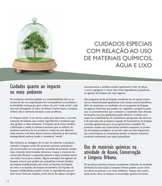 CUIDADOS ESPECIAIS
                                                                           COM RELAÇÃO AO USO
                                                                          DE MATERIAIS QUÍMICOS,
                                                                                    ÁGUA E LIXO


     Cuidados quanto ao impacto                                           atordoamento, e também podem igualmente irritar os olhos,

     no meio ambiente
                                                                          o nariz, a garganta e a boca. Sem estes ingredientes prejudiciais,
                                                                          os agentes de limpeza são mais seguros.

     As mudanças climáticas globais e a sustentabilidade são os as-       Um programa verde da limpeza resultante de um ajuste comer-
     suntos da vez nas organizações. Em consequência, os produtos e       cial ou industrial pode igualmente criar muitos outros benefícios.
     as atividades começaram girar a favor de uma “onda verde”, cada      Aﬁm de maximizar os resultados de um programa da limpeza,
     vez mais abrangente. O setor de Asseio, Conservação e Limpeza        há algumas diretrizes que podem ser seguidas: o programa pode
     Urbana não é nenhuma exceção à esta tendência.                       usar os procedimentos que conduzam a resultados mais eﬁcazes
                                                                          de limpeza, mas que igualmente pode oferecer a melhor pro-
     A “limpeza verde” é um termo usado para descrever o uso dos          teção aos trabalhadores. O treinamento apropriado das técnicas
     materiais de limpeza que contém ingredientes e produtos que          e da instrução dos produtos à equipe de funcionários de limpeza
     não agridam o meio ambiente. A limpeza verde inclui, também,         contribui igualmente para um programa bem sucedido. Os
     a fabricação e todos os demais processos que se utilizam de          produtos usados são importantes também: enquanto os produ-
     produtos químicos. Se um produto é criado de uma determi-            tos de limpeza ecológicos se tornam cada vez mais disponíveis
     nada maneira e foi feito, dentre outros, utilizando-se de material   aos consumidores, as companhias podem (e devem) substituir
     biodegradável, pode-se então o considerar “verde”.                   produtos tradicionais que sejam prejudiciais.

     São inúmeras as vantagens de se usar os métodos e produtos
     voltados à limpeza verde. Os produtos químicos prejudiciais
     são encontrados em uma grande variedade de produtos usados           Uso de materiais químicos na
     hoje, incluindo determinados alimentos, roupas, e materiais de       atividade de Asseio, Conservação
                                                                          e Limpeza Urbana.
     construção. Reduzir a exposição pessoal a estes produtos quími-
     cos reduz riscos para a saúde. Alguns exemplos dos agentes de
     limpeza comuns que podem ser prejudiciais incluem líquidos
     de limpeza multifacetados, tais como: os líquidos de limpeza         Os produtos químicos tóxicos, atualmente utilizados na atividade
     de vidro e os líquidos de limpeza de banheiro. Os líquidos de        de Asseio, Conservação e Limpeza Urbana podem causar diver-
     limpeza multifacetados podem conter os ingredientes que po-          sos danos às pessoas e ao meio ambiente. Apesar dos custos,
     dem causar diversas reações, como: dores de cabeça, vertigem,        ainda muito altos, os avanços na tecnologia química tornaram

12
 