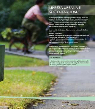 LIMPEZA URBANA E
SUSTENTABILIDADE
A qualidade da operação de coleta e transporte de lixo
depende da forma adequada do seu acondicionamento,
armazenamento, disposição dos recipientes no local e
dias e horários estabelecidos pelo órgão de limpeza
urbana para a coleta. A população tem, portanto,
participação decisiva nesta operação.

A importância do acondicionamento adequado do lixo
está em:
• evitar acidentes;
• evitar a proliferação de vetores: ratos, baratas e outros;
• minimizar o impacto visual e olfativo;
• reduzir a heterogeneidade dos resíduos (no caso de
  haver coleta seletiva);
• facilitar a realização da etapa da coleta.

Infelizmente, o que se veriﬁca em muitas cidades é o
surgimento espontâneo de pontos de acumulação de lixo
domiciliar a céu aberto, expostos indevidamente ou espa-
lhados nos logradouros, prejudicando o ambiente e arris-
cando a saúde pública.

DICA FEBRAC

- Realizar, sempre com a máxima qualidade e agilidade, a operação
de coleta e transporte do lixo, mapeando os logradouros mais críticos
de modo a garantir a melhor limpeza possível.




                                                                        15
 