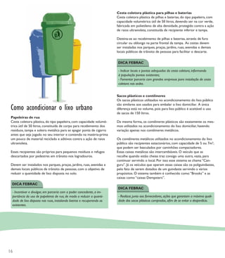 Cesta coletora plástica para pilhas e baterias
                                                                         Cesta coletora plástica de pilhas e baterias, do tipo papeleira, com
                                                                         capacidade volumétrica útil de 50 litros, devendo ser na cor verde,
                                                                         fabricada em polietileno de alta densidade, protegido contra a ação
                                                                         de raios ultravioleta, constituída de recipiente inferior e tampa.

                                                                         Destina-se ao recebimento de pilhas e baterias, através de furo
                                                                         circular ou oblongo na parte frontal da tampa. As cestas devem
                                                                         ser instaladas nos parques, praças, jardins, ruas, avenidas e demais
                                                                         locais públicos de trânsito de pessoas para facilitar o descarte.


                                                                         DICA FEBRAC

                                                                          - Indicar locais e pontos adequados da cesta coletora, informando
                                                                          à população pontos existentes;
                                                                          - Fomentar parceria com grandes empresas para instalação de cesta
                                                                          coletora nas sedes.


                                                                         Sacos plásticos e contêineres
                                                                         Os sacos plásticos utilizados no acondicionamento do lixo público

 Como acondicionar o lixo urbano
                                                                         são similares aos usados para embalar o lixo domiciliar. A única
                                                                         diferença está no volume, pois para lixo público é aceitável o uso
                                                                         de sacos de 150 litros.
 Papeleiras de rua
 Cesta coletora plástica, do tipo papeleira, com capacidade volumé-      Da mesma forma, os contêineres plásticos são exatamente os mes-
 trica útil de 50 litros, constituída de corpo para recebimento dos      mos utilizados no acondicionamento do lixo domiciliar, havendo
 resíduos, tampa e soleira metálica para se apagar ponta de cigarro      variação apenas nos contêineres metálicos.
 antes que seja jogado no seu interior e contendo na matéria-prima
 um pouco de material reciclado e aditivos contra a ação de raios        Os contêineres metálicos utilizados no acondicionamento do lixo
 ultravioleta.                                                           público são recipientes estacionários, com capacidade de 5 ou 7m³,
                                                                         que podem ser basculados por caminhões compactadores.
 Esses recipientes são próprios para pequenos resíduos e refugos         Essas caixas metálicas são intercambiáveis. O veículo que as
 descartados por pedestres em trânsito nos logradouros.                  recolhe quando estão cheias traz consigo uma outra, vazia, para
                                                                         continuar servindo o local. Por isso esse sistema se chama “Can-
 Devem ser instalados nos parques, praças, jardins, ruas, avenidas e     guru”. Já os veículos que operam essas caixas são os poliguindastes,
 demais locais públicos de trânsito de pessoas, com o objetivo de        pelo fato de serem dotados de um guindaste servindo a vários
 reduzir a quantidade de lixo disposta no solo.                          propósitos. O sistema também é conhecido como “Brooks” e as
                                                                         caixas como “caixas Dempsters”.
 DICA FEBRAC
                                                                         DICA FEBRAC
  - Incentivar e divulgar, em parceria com o poder concedente, a im-
  portância do uso de papeleiras de rua, de modo a reduzir a quanti-      - Realizar, junto aos fornecedores, ações que garantam a máxima quali-
  dade de lixo disposto nas ruas, instalando lixeiras e recuperando as    dade dos sacos plásticos comprados, aﬁm de se evitar o desperdício.
  existentes.




16
 