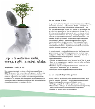 Ao uso racional da água

                                                                         A água é um elemento vital para os seres humanos e seu ambiente,
                                                                         importante econômica e culturalmente. Porém, é ﬁnita e não há
                                                                         possibilidade de consumo ilimitado deste recurso natural. Cada
                                                                         vez mais, a água torna-se escassa para atender as necessidades das
                                                                         grandes metrópoles. Isso se deve ao crescimento demográﬁco e
                                                                         à mudança na intensidade de consumo, com o acréscimo de mais
                                                                         equipamentos domésticos (lava-louça, jatos d’água etc) que neces-
                                                                         sitam de água para o funcionamento. Devemos, assim, visar o uso
                                                                         racional da água no cotidiano através de iniciativas que tenham
                                                                         como objetivo reduzir o seu consumo e estimular a adoção
                                                                         de novas atitudes e comportamentos. As empresas de Asseio,
                                                                         Conservação e Limpeza Urbana devem pensar e agir visando o
                                                                         crescimento econômico e respeitando a capacidade dos recursos
                                                                         do meio ambiente, sobretudo a água.

                                                                         A conscientização e a educação do consumidor são fundamentais
                                                                         para mudanças em seus hábitos, para colaborar na conservação
                                                                         da água nas cidades. Pequenos cuidados fazem muita diferença na
                                                                         conta e na minimização do desperdício, tais como:
 Limpeza de condomínios, escolas,                                        • Evitar vazamentos;

 empresas e ações sustentáveis, vol
                                voltadas:
                                                                         • Só regar jardins e plantas na parte da manhã ou no ﬁnal da tarde;
                                                                         • Lavar os carros e pisos, sem esguicho, procurar utilizar um balde
                                                                           para evitar o desperdício;
                                                                         • Não lavar calçadas com água corrente, apenas varrer e se for
 Ao descarte e coleta do lixo                                              lavar procure reaproveitar água da lavanderia;
                                                                         • Instalar um sistema de captação alternativo de água.
 Uma vez conscientizado o coletor, caberá às empresas ﬁliadas à
 FEBRAC, ao desenvolverem serviços de limpeza em condomínios,
 escolas e empresas, ﬁrmar uma parceria de modo a institucio-            Ao uso adequado de produtos químicos
 nalizar na organização, uma parceria para a devida promoção da
 conscientização por parte dos funcionários, usuários e moradores,       O uso irrestrito de produtos químicos na atividade podem gerar
 voltada para as práticas de sustentabilidade, seus benefícios, formas   diversos prejuízos ambientais e também à saúde do trabalhador.
 adequadas de descarte e reciclagem do lixo.                             Pequenas ações podem ser desenvolvidas, tais como:
                                                                         • Utilização adequada de produtos químicos, sem excesso;
                                                                         • Recomendar a utilização de vestimentas e materiais de proteção
                                                                           adequados, quando da utilização de produtos químicos;
                                                                         • Quando for o caso, utilizar produtos verdes.




18
 