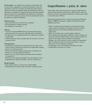 Contratação – As relações entre clientes e fornecedores são,
 em sua maioria, reguladas por contratos elaborados a partir da       Compartilhamento e prática de valores
 experiência das partes, motivados principalmente pela empresa
 cliente, de acordo com padrões, regras, procedimentos e leis esta-   Cabe reﬂetir sobre esses princípios nas etapas de elaboração da
 belecidas na sociedade. Na relação empresarial cliente-fornecedor,   seleção de fornecedores, referentes ao relacionamento entre em-
 alguns princípios de sustentabilidade são amplamente envolvidos,     presas por meio de contratação, abordando a situação atual, a ideal
 por vezes bem tratados, por vezes não. Foram selecionados quatro     e o que fazer para melhorar.
 princípios para análise de inﬂuência:
                                                                      Dado estes questionamentos, a empresa associada aos Sindicatos
 Padrões éticos:                                                      ﬁliados à FEBRAC deve pautar a gestão de fornecedores pelas
 • Que relacionamento se constrói sem conﬁança?                       seguintes premissas:
 • Há honestidade em ambas as partes?
 • Há equidade nos contratos?                                         • Obter o endosso dos fornecedores ao processo das certiﬁ-
                                                                        cações sociais sem assédio ou imposição que possa interferir
 Valores:                                                               negativamente na construção de relações de parceria em
 • A cultura da Sustentabilidade deve ser incorporada ao pensa-         longo prazo;
   mento das partes para que seus resultados sejam sustentáveis?      • Obter esse endosso sem o uso do poder econômico;
 • Os valores de uma organização devem ser impostos ou expostos       • Fazer a gestão dos fornecedores utilizando a mesma conduta com
   e negociados?                                                        que trata os demais públicos sobre os quais o poder econômico é
 • Como incorporar valores na elaboração de contratos e construir       menor ou não existe, como os clientes e os acionistas;
   conﬁança mútua?                                                    • Dialogar com os fornecedores sobre as práticas da sustentabili-
                                                                        dade, convidando-os para, em parceria, promover a inserção
 Transparência:                                                         desse tema em suas relações de negócio;
 • É possível ser transparente na demonstração dos custos, orça-      • Compartilhar com os fornecedores seus planos de ação;
   mentos máximos, parâmetros ﬁnanceiros de negociação, margem        • Compartilhar horizontes em comum.
   de lucro etc.? Até que ponto?
 • Deixa-se de informar aspectos importantes na prestação do
   serviço ou no fornecimento do produto?
 • Informam-se os critérios efetivos de escolha de forma aberta
   e transparente?
 • Informam-se às empresas perdedoras de uma licitação o nome
   da ganhadora, as razões da escolha, o valor do contrato etc.?

 Reciprocidade:
 • Que relacionamento se constrói sem reciprocidade?
 • A elaboração de contratos ajuda a construir conﬁança mútua?




20
 