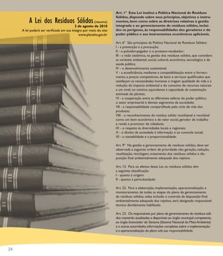 Art. 1º Esta Lei institui a Política Nacional de Resíduos
                                                                   Sólidos, dispondo sobre seus princípios, objetivos e instru-
         A Lei dos Resíduos Sólidos (resumo)                       mentos, bem como sobre as diretrizes relativas à gestão
                                                                   integrada e ao gerenciamento de resíduos sólidos, incluí-
                                         2 de agosto de 2010
     A lei poderá ser veriﬁcada em sua íntegra por meio do site:   dos os perigosos, às responsabilidades dos geradores e do
                                            www.planalto.gov.br    poder público e aos instrumentos econômicos aplicáveis.

                                                                   Art. 6º São princípios da Política Nacional de Resíduos Sólidos:
                                                                   I - a prevenção e a precaução;
                                                                   II - o poluidor-pagador e o protetor-recebedor;
                                                                   III - a visão sistêmica, na gestão dos resíduos sólidos, que considere
                                                                   as variáveis ambiental, social, cultural, econômica, tecnológica e de
                                                                   saúde pública;
                                                                   IV - o desenvolvimento sustentável;
                                                                   V - a ecoeﬁciência, mediante a compatibilização entre o forneci-
                                                                   mento, a preços competitivos, de bens e serviços qualiﬁcados que
                                                                   satisfaçam as necessidades humanas e tragam qualidade de vida e a
                                                                   redução do impacto ambiental e do consumo de recursos naturais
                                                                   a um nível, no mínimo, equivalente à capacidade de sustentação
                                                                   estimada do planeta;
                                                                   VI - a cooperação entre as diferentes esferas do poder público,
                                                                   o setor empresarial e demais segmentos da sociedade;
                                                                   VII - a responsabilidade compartilhada pelo ciclo de vida dos
                                                                   produtos;
                                                                   VIII - o reconhecimento do resíduo sólido reutilizável e reciclável
                                                                   como um bem econômico e de valor social, gerador de trabalho
                                                                   e renda e promotor de cidadania;
                                                                   IX - o respeito às diversidades locais e regionais;
                                                                   X - o direito da sociedade à informação e ao controle social;
                                                                   XI - a razoabilidade e a proporcionalidade.

                                                                   Art. 9º Na gestão e gerenciamento de resíduos sólidos, deve ser
                                                                   observada a seguinte ordem de prioridade: não geração, redução,
                                                                   reutilização, reciclagem, tratamento dos resíduos sólidos e dis-
                                                                   posição ﬁnal ambientalmente adequada dos rejeitos.

                                                                   Art. 13. Para os efeitos desta Lei, os resíduos sólidos têm
                                                                   a seguinte classiﬁcação:
                                                                   I - quanto à origem:
                                                                   II - quanto à periculosidade:

                                                                   Art. 22. Para a elaboração, implementação, operacionalização e
                                                                   monitoramento de todas as etapas do plano de gerenciamento
                                                                   de resíduos sólidos, nelas incluído o controle da disposição ﬁnal
                                                                   ambientalmente adequada dos rejeitos, será designado responsável
                                                                   técnico devidamente habilitado.

                                                                   Art. 23. Os responsáveis por plano de gerenciamento de resíduos sóli-
                                                                   dos manterão atualizadas e disponíveis ao órgão municipal competente,
                                                                   ao órgão licenciador do Sisnama (Sistema Nacional do Meio Ambiente)
                                                                   e a outras autoridades, informações completas sobre a implementação
                                                                   e a operacionalização do plano sob sua responsabilidade.




24
 