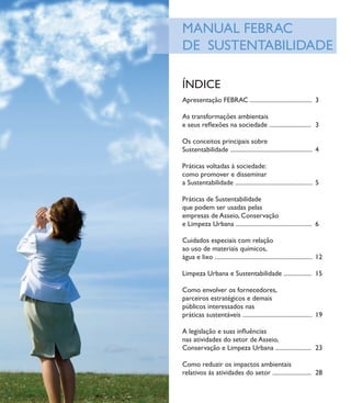 MANUAL FEBRAC
DE SUSTENTABILIDADE

ÍNDICE
Apresentação FEBRAC ........................................ 3

As transformações ambientais
e seus reﬂexões na sociedade ........................... 3

Os conceitos principais sobre
Sustentabilidade ..................................................... 4

Práticas voltadas à sociedade:
como promover e disseminar
a Sustentabilidade .................................................. 5

Práticas de Sustentabilidade
que podem ser usadas pelas
empresas de Asseio, Conservação
e Limpeza Urbana ................................................. 6

Cuidados especiais com relação
ao uso de materiais químicos,
água e lixo ............................................................... 12

Limpeza Urbana e Sustentabilidade .................. 15

Como envolver os fornecedores,
parceiros estratégicos e demais
públicos interessados nas
práticas sustentáveis ............................................. 19

A legislação e suas inﬂuências
nas atividades do setor de Asseio,
Conservação e Limpeza Urbana ....................... 23

Como reduzir os impactos ambientais
relativos às atividades do setor ......................... 28

                                                                                 1
 