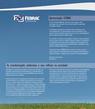 Apresentação FEBRAC
                                                                 O tema Sustentabilidade, cada vez mais, integra a visão
                                                                 estratégica das empresas do Setor de Asseio, Conservação
                                                                 e Limpeza Urbana.

                                                                 As empresas associadas, conscientes do seu papel junto às
                                                                 comunidades para as quais prestam serviços, entendem que a
                                                                 busca do lucro somente não garante, por si só, a sustentabilidade
                                                                 de seu negócio. Há que se fazer mais!

                                                                 O mercado, o cliente, as autoridades, e todos os demais públicos
                                                                 com os quais o setor se relaciona, passam a exigir e a pressionar
                                                                 as empresas por práticas éticas, transparentes e orientadas por
                                                                 iniciativas que lhes garantam reconhecimento, visibilidade e visão
                                                                 social e ambiental responsável.

                                                                 Consciente disso, a FEBRAC aposta neste novo olhar da socie-
                                                                 dade, colocando à disposição dos seus associados este Manual, no
                                                                 sentido de facilitar a aplicação dos conceitos de Sustentabilidade.

                                                                 Ricardo Costa Garcia
                                                                 Presidente



 As transformações ambientais e seus reﬂexos na sociedade
Inseridas em contextos nos quais os valores de mercado e as      Para que as empresas de fato atuem no campo da Sustentabilidade
variáveis econômicas são predominantes, as organizações se       é necessário, antes de tudo, que suas técnicas e ﬁlosoﬁas sejam
deparam, cada vez mais, com responsabilidades que antes não      repensadas; que o ﬁm social e ambiental não seja subordinado
faziam parte de seu cotidiano.                                   ao desejo de lucro – lucro este que não deve ser um ﬁm em si
                                                                 mesmo, mas sim o resultado da atuação ética e responsável por
Nessa perspectiva, as organizações participam de um processo     parte das empresas. Assim, toda companhia deve zelar por seus
de envolvimento com questões que precisam ser interpreta-        valores morais, da mesma forma que preza sua qualidade, sua
das com cautela e rigor prático. Trabalhar a dinâmica social e   marca, seus produtos ou serviços.
ambiental não é o mesmo que deﬁnir qual é a melhor estratégia
para aumentar o número de clientes atendidos em determinado
espaço de tempo, por exemplo. O raciocínio deve ser bem claro,
uma vez que a Sustentabilidade é uma prática que atesta o com-
prometimento da empresa com os seus públicos (stakeholders)
e com a sociedade, ultrapassando a ideia de que o negócio
em si só existe em função de seu caráter econômico.




                                                                                                                                       3
 
