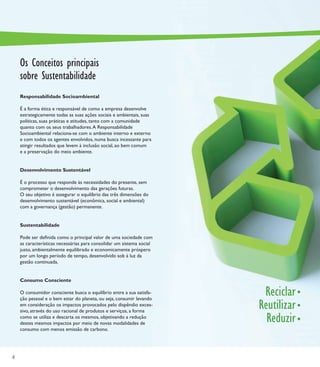 Os Conceitos principais
    sobre Sustentabilidade
    Responsabilidade Socioambiental

    É a forma ética e responsável de como a empresa desenvolve
    estrategicamente todas as suas ações sociais e ambientais, suas
    políticas, suas práticas e atitudes, tanto com a comunidade
    quanto com os seus trabalhadores. A Responsabilidade
    Socioambiental relaciona-se com o ambiente interno e externo
    e com todos os agentes envolvidos, numa busca incessante para
    atingir resultados que levem à inclusão social, ao bem comum
    e a preservação do meio ambiente.


    Desenvolvimento Sustentável

    É o processo que responde às necessidades do presente, sem
    comprometer o desenvolvimento das gerações futuras.
    O seu objetivo é assegurar o equilíbrio das três dimensões do
    desenvolvimento sustentável (econômica, social e ambiental)
    com a governança (gestão) permanente.


    Sustentabilidade

    Pode ser deﬁnida como o principal valor de uma sociedade com
    as características necessárias para consolidar um sistema social
    justo, ambientalmente equilibrado e economicamente próspero
    por um longo período de tempo, desenvolvido sob à luz da
    gestão continuada.


    Consumo Consciente

    O consumidor consciente busca o equilíbrio entre a sua satisfa-
    ção pessoal e o bem estar do planeta, ou seja, consumir levando
                                                                        Reciclar
    em consideração os impactos provocados pelo dispêndio exces-
    sivo, através do uso racional de produtos e serviços, a forma
                                                                       Reutilizar
    como se utiliza e descarta os mesmos, objetivando a redução
    destes mesmos impactos por meio de novas modalidades de
                                                                         Reduzir
    consumo com menos emissão de carbono.




4
 