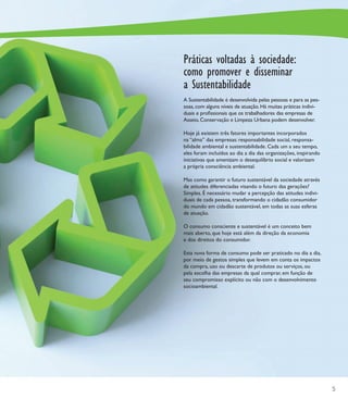 Práticas voltadas à sociedade:
como promover e disseminar
a Sustentabilidade
A Sustentabilidade é desenvolvida pelas pessoas e para as pes-
soas, com alguns níveis de atuação. Há muitas práticas indivi-
duais e proﬁssionais que os trabalhadores das empresas de
Asseio, Conservação e Limpeza Urbana podem desenvolver.

Hoje já existem três fatores importantes incorporados
na “alma” das empresas: responsabilidade social, responsa-
bilidade ambiental e sustentabilidade. Cada um a seu tempo,
eles foram incluídos ao dia a dia das organizações, inspirando
iniciativas que amenizam o desequilíbrio social e valorizam
a própria consciência ambiental.

Mas como garantir o futuro sustentável da sociedade através
de atitudes diferenciadas visando o futuro das gerações?
Simples. É necessário mudar a percepção das atitudes indivi-
duais de cada pessoa, transformando o cidadão consumidor
do mundo em cidadão sustentável, em todas as suas esferas
de atuação.

O consumo consciente e sustentável é um conceito bem
mais aberto, que hoje está além da direção da economia
e dos direitos do consumidor.

Esta nova forma de consumo pode ser praticado no dia a dia,
por meio de gestos simples que levem em conta os impactos
da compra, uso ou descarte de produtos ou serviços, ou
pela escolha das empresas da qual comprar, em função de
seu compromisso explícito ou não com o desenvolvimento
socioambiental.




                                                                 5
 