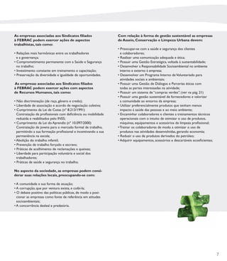 As empresas associadas aos Sindicatos ﬁliados                  Com relação à forma de gestão sustentável as empresas
à FEBRAC podem exercer ações de aspectos                       de Asseio, Conservação e Limpeza Urbana devem:
trabalhistas, tais como:
                                                               • Preocupar-se com a saúde e segurança dos clientes
• Relações mais harmônicas entre os trabalhadores                e colaboradores;
  e a governança;                                              • Realizar uma comunicação adequada e ética;
• Comprometimento permanente com a Saúde e Segurança           • Possuir uma Gestão Estratégica, voltada à sustentabilidade;
  no trabalho;                                                 • Desenvolver a Responsabilidade Socioambiental no ambiente
• Investimento constante em treinamento e capacitação;           interno e externo à empresa;
• Preservação da diversidade e igualdade de oportunidades.     • Desenvolver um Programa Interno de Voluntariado para
                                                                 atividades sociais e ambientais;
As empresas associadas aos Sindicatos ﬁliados                  • Possuir uma Gestão de Diálogos e Parcerias éticas com
à FEBRAC podem exercer ações com aspectos                        todas as partes interessadas na atividade;
de Recursos Humanos, tais como:                                • Possuir um sistema de “compras verdes”; (ver na pág. 21)
                                                               • Possuir uma gestão sustentável de fornecedores e valorizar
• Não discriminação (de raça, gênero e credo);                   a comunidade ao entorno da empresa;
• Liberdade de associação e acordo de negociação coletiva;     • Utilizar preferencialmente produtos que tenham menos
• Cumprimento da Lei de Cotas (nº 8.213/1991)                    impacto á saúde das pessoas e ao meio ambiente;
  Contratação de proﬁssionais com deﬁciência ou mobilidade     • Encaminhar colaboradores e clientes a treinamentos técnicos
  reduzida e reabilitados pelo INSS;                             operacionais com o intuito de otimizar o uso de produtos,
• Cumprimento da Lei do Aprendiz (nº 10.097/2000)                máquinas, equipamentos e acessórios de limpeza proﬁssional;
  Contratação de jovens para o mercado formal de trabalho,     • Treinar os colaboradores de modo a otimizar o uso de
  permitindo a sua formação proﬁssional e incentivando a sua     produtos nas atividades desenvolvidas, gerando economia;
  permanência na escola;                                       • Reduzir o uso de produtos derivados do petróleo;
• Abolição do trabalho infantil;                               • Adquirir equipamentos, acessórios e descartáveis ecoeﬁcientes;
• Prevenção de trabalho forçado e escravo;
• Práticas de acolhimento de reclamações e queixas;
• Liberdade para participação voluntária e social dos
  trabalhadores;
• Práticas de saúde e segurança no trabalho.

No aspecto da sociedade, as empresas podem consi-
derar suas relações locais, preocupando-se com:

• A comunidade e sua forma de atuação;
• A corrupção, que por ventura exista, e coibí-la;
• O debate positivo das políticas públicas, de modo a posi-
  cionar as empresas como fonte de referência em atitudes
  socioambientais;
• A concorrência desleal e predatória.




                                                                                                                                  7
 