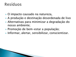    O impacto causado na natureza,
   A produção e destinação desordenada de lixo
   Alternativas para minimizar a degradação do
    nosso ambiente;
   Promoção de bem-estar a população;
   Informar, alertar, sensibilizar, conscientizar.
 