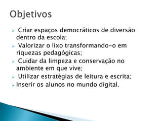   Criar espaços democráticos de diversão
  dentro da escola;
 Valorizar o lixo transformando-o em
  riquezas pedagógicas;
 Cuidar da limpeza e conservação no
  ambiente em que vive;
 Utilizar estratégias de leitura e escrita;
 Inserir os alunos no mundo digital.
 