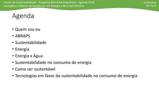 Fórum de Sustentabilidade - Programa Benchmarking Brasil – Agenda 2018
Inovações e Práticas de Excelência em Energia e Recursos Hídricos
15/03/2018
São Paulo
Agenda
• Quem sou eu
• ABRAPS
• Sustentabilidade
• Energia
• Energia x Água
• Sustentabilidade no consumo de energia
• Como ser sustentável
• Tecnologias em favor da sustentabilidade no consumo de energia
 