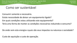 Fórum de Sustentabilidade - Programa Benchmarking Brasil – Agenda 2018
Inovações e Práticas de Excelência em Energia e Recursos Hídricos
15/03/2018
São Paulo
Como ser sustentável
Consumir somente o necessário.
Existe necessidade de deixar um equipamento ligado?
Em quais condições estou utilizando este equipamento?
Teria uma forma de manter as condições necessárias reduzindo o consumo?
De onde vem esta energia e quais são seus impactos na natureza e sociedade?
Custo de aquisição x custo de operação.
 