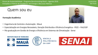 Fórum de Sustentabilidade - Programa Benchmarking Brasil – Agenda 2018
Inovações e Práticas de Excelência em Energia e Recursos Hídricos
15/03/2018
São Paulo
Quem sou eu
Formação Acadêmica
• Engenharia de Controle e Automação - Mauá
• Especialização em Energias Renováveis, Geração Distribuída e Eficiência Energética - PECE – Poli/USP
• Pós-graduação em Gestão de Energia e Eficiência em Sistemas de Climatização - Senai
 
