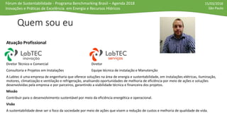 Fórum de Sustentabilidade - Programa Benchmarking Brasil – Agenda 2018
Inovações e Práticas de Excelência em Energia e Recursos Hídricos
15/03/2018
São Paulo
Quem sou eu
Atuação Profissional
Diretor Técnico e Comercial Diretor
Consultoria e Projetos em Instalações Equipe técnica de instalação e Manutenção
A Labtec é uma empresa de engenharia que oferece soluções na área de energia e sustentabilidade, em instalações elétricas, iluminação,
motores, climatização e ventilação e refrigeração, analisando oportunidades de melhoria de eficiência por meio de ações e soluções
desenvolvidas pela empresa e por parceiros, garantindo a viabilidade técnica e financeira dos projetos.
Missão
Contribuir para o desenvolvimento sustentável por meio da eficiência energética e operacional.
Visão
A sustentabilidade deve ser o foco da sociedade por meio de ações que visem a redução de custos e melhoria de qualidade de vida.
 