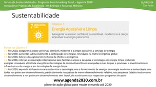 Fórum de Sustentabilidade - Programa Benchmarking Brasil – Agenda 2018
Inovações e Práticas de Excelência em Energia e Recursos Hídricos
15/03/2018
São Paulo
Sustentabilidade
www.agenda2030.com.br
plano de ação global para mudar o mundo até 2030
Metas do Objetivo 7
7.1 Até 2030, assegurar o acesso universal, confiável, moderno e a preços acessíveis a serviços de energia
7.2 Até 2030, aumentar substancialmente a participação de energias renováveis na matriz energética global
7.3 Até 2030, dobrar a taxa global de melhoria da eficiência energética
7.a Até 2030, reforçar a cooperação internacional para facilitar o acesso a pesquisa e tecnologias de energia limpa, incluindo
energias renováveis, eficiência energética e tecnologias de combustíveis fósseis avançadas e mais limpas, e promover o investimento em
infraestrutura de energia e em tecnologias de energia limpa.
7.b Até 2030, expandir a infraestrutura e modernizar a tecnologia para o fornecimento de serviços de energia modernos e sustentáveis para
todos nos países em desenvolvimento, particularmente nos países de menor desenvolvimento relativo, nos pequenos Estados insulares em
desenvolvimento e nos países em desenvolvimento sem litoral, de acordo com seus respectivos programas de apoio
 