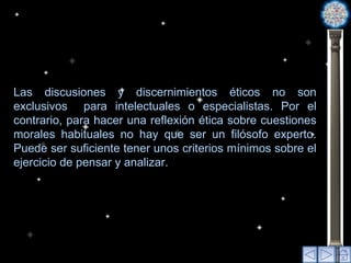 Las discusiones y discernimientos éticos no son exclusivos  para intelectuales o especialistas. Por el contrario, para hacer una reflexión ética sobre cuestiones morales habituales no hay que ser un filósofo experto. Puede ser suficiente tener unos criterios mínimos sobre el ejercicio de pensar y analizar. 