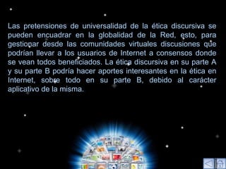 Las pretensiones de universalidad de la ética discursiva se pueden encuadrar en la globalidad de la Red, esto, para gestionar desde las comunidades virtuales discusiones que podrían llevar a los usuarios de Internet a consensos donde se vean todos beneficiados. La ética discursiva en su parte A y su parte B podría hacer aportes interesantes en la ética en Internet, sobre todo en su parte B, debido al carácter aplicativo de la misma. .  
