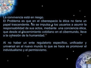 La convivencia está en riesgo.  El Problema es que en el ciberespacio la ética no tiene un papel trascendente. No se impulsa a los usuarios a asumir la responsabilidad de sus actos, mediante  una conciencia ética, que desde el discernimiento cotidiano en el cibermundo, lleve a la cohesión de la humanidad.  Al no haber un ente regulatorio específico, unificador y universal en el nuevo mundo lo que se hace es promover el individualismo y el permisivismo.  