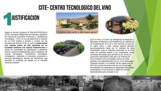 JUSTIFICACION
CITE- CENTRO TECNOLOGICO DEL VINO
1
Según el Decreto Supremo Nº 004-2016-PRODUCE
(2016), aprueban Reglamento del Decreto Legislativo
de Centros de Innovación Productiva y Transferencia
Tecnológica – CITE, en la cual determina la creación
de un CITE público o privado y cumpla con las
premisas del Articulo N°05, el cual es potencializar
una materia prima de alta demanda en su
localidad mediante una óptima infraestructura a
través de “actividades de capacitación y asistencia
técnica; asesoría especializada para la adopción de
nuevas tecnologías; transferencia tecnológica;
investigación, desarrollo e innovación productiva y
servicios tecnológicos, difusión de información; que
permitan un producto de calidad en el mercado
nacional y exterior.
a).En el Perú, el Centro de Inteligencia de Negocios y
Mercados de Maximixe (2014)determina la importancia
de la elaboración de la vid a nivel nacional, ya que por
su sabor único y valor cultural lograría alcanzar
aproximadamente hasta los 37 millones de litros
anualmente; pues la industria vitivinícola en el Perú
cada vez aumenta debido a las condiciones macro
climáticas favorables para sembrar la vid, siendo su
producción ascendente cada año a 30 millones de
litros, teniendo como principales cultivos de viñas
grandes a los departamentos de Ica, Lima, Moquegua,
Arequipa, Ancash y La Libertad, de los cuales solo un
35% son centros de producción de vino industriales
formalizados con estándares de salubridad adecuados,
presentando a nivel nacional un déficit de centros
especializados para procesar la vid.
 