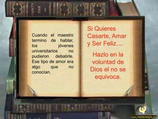 Si Quieres
Cuando el maestro        Casarte, Amar
termino de hablar,
los            jóvenes   y Ser Feliz....
universitarios      no
pudieron debatirle.        Hazlo en la
Ese tipo de amor era      voluntad de
algo      que       no
conocían.
                          Dios el no se
                           equivoca.
 
