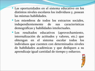  Las oportunidades en el sistema educativo en los
  distintos niveles escolares los individuos y, posean
  las mismas habilidades.
 Los miembros de todos los extractos sociales,
  independientemente de sus características
  demográficas y habilidades intelectuales.
 Los resultados educativos (aprovechamiento,
  internalización de actitudes y valores, etc.) que
  obtengan en el sistema escolar todos los
  individuos que cuenten con determinados niveles
  de habilidades académicas y que dediquen a su
  aprendizaje igual cantidad de tiempo y esfuerzo.
 