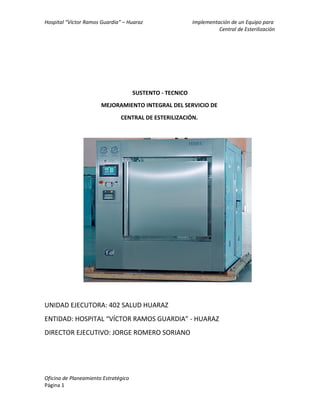 Hospital “Víctor Ramos Guardia” – Huaraz Implementación de un Equipo para
Central de Esterilización
SUSTENTO - TECNICO
MEJORAMIENTO INTEGRAL DEL SERVICIO DE
CENTRAL DE ESTERILIZACIÓN.
UNIDAD EJECUTORA: 402 SALUD HUARAZ
ENTIDAD: HOSPITAL “VÍCTOR RAMOS GUARDIA” - HUARAZ
DIRECTOR EJECUTIVO: JORGE ROMERO SORIANO
Oficina de Planeamiento Estratégico
Página 1
 