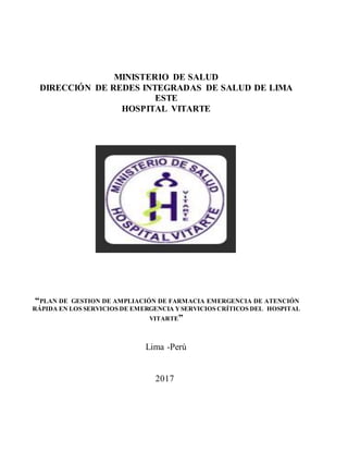 MINISTERIO DE SALUD
DIRECCIÓN DE REDES INTEGRADAS DE SALUD DE LIMA
ESTE
HOSPITAL VITARTE
“PLAN DE GESTION DE AMPLIACIÓN DE FARMACIA EMERGENCIA DE ATENCIÓN
RÁPIDA EN LOS SERVICIOS DE EMERGENCIA YSERVICIOS CRÍTICOS DEL HOSPITAL
VITARTE”
Lima -Perú
2017
 